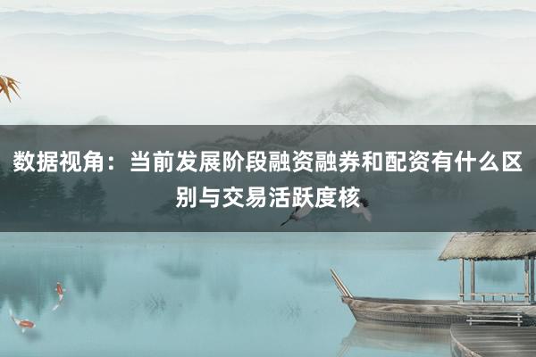 数据视角：当前发展阶段融资融券和配资有什么区别与交易活跃度核