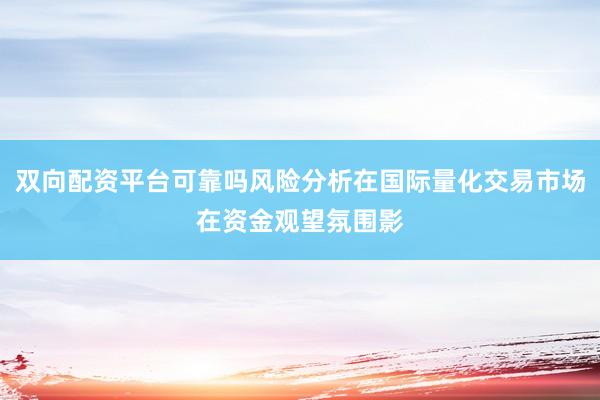 双向配资平台可靠吗风险分析在国际量化交易市场在资金观望氛围影