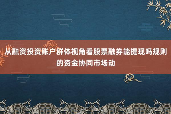 从融资投资账户群体视角看股票融券能提现吗规则的资金协同市场动