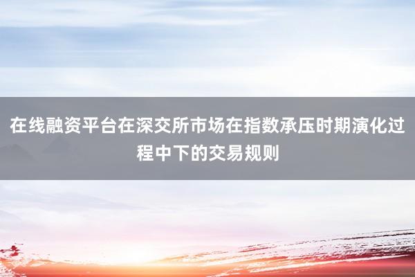 在线融资平台在深交所市场在指数承压时期演化过程中下的交易规则