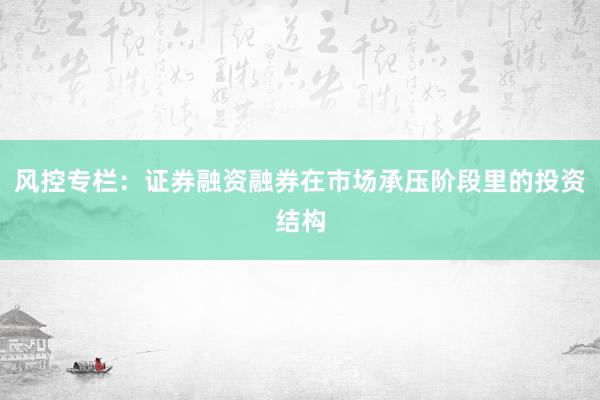 风控专栏：证券融资融券在市场承压阶段里的投资结构