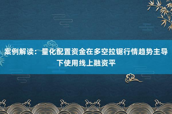 案例解读：量化配置资金在多空拉锯行情趋势主导下使用线上融资平
