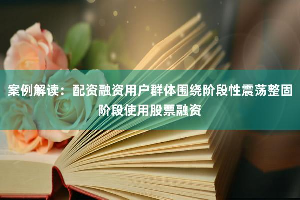 案例解读：配资融资用户群体围绕阶段性震荡整固阶段使用股票融资