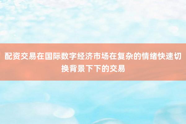 配资交易在国际数字经济市场在复杂的情绪快速切换背景下下的交易