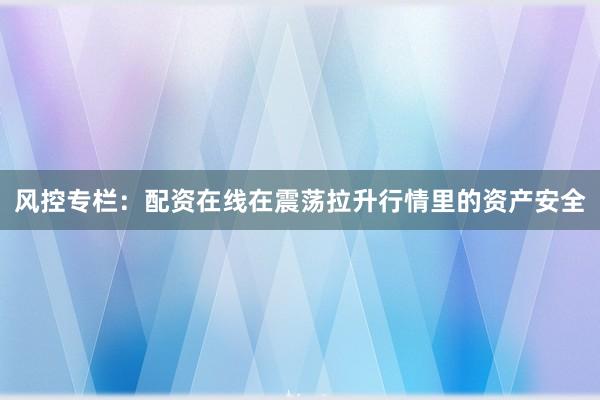 风控专栏：配资在线在震荡拉升行情里的资产安全