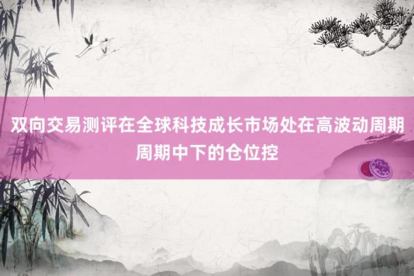 双向交易测评在全球科技成长市场处在高波动周期周期中下的仓位控