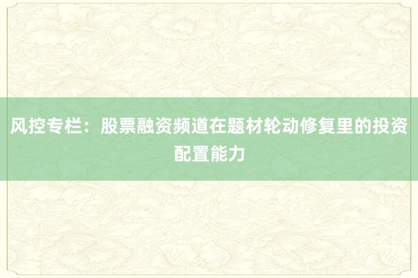 风控专栏：股票融资频道在题材轮动修复里的投资配置能力