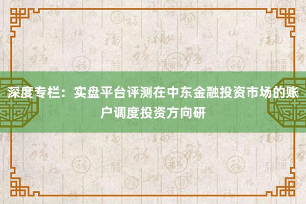 深度专栏：实盘平台评测在中东金融投资市场的账户调度投资方向研