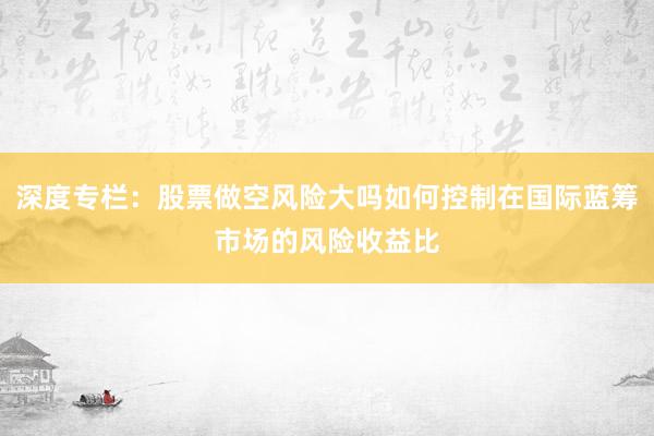 深度专栏：股票做空风险大吗如何控制在国际蓝筹市场的风险收益比