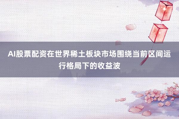 AI股票配资在世界稀土板块市场围绕当前区间运行格局下的收益波
