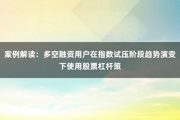 案例解读：多空融资用户在指数试压阶段趋势演变下使用股票杠杆策