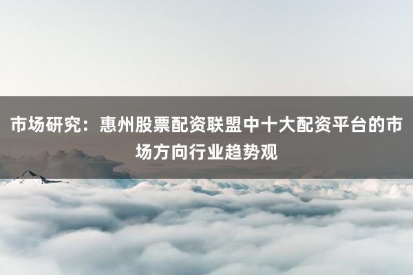 市场研究：惠州股票配资联盟中十大配资平台的市场方向行业趋势观