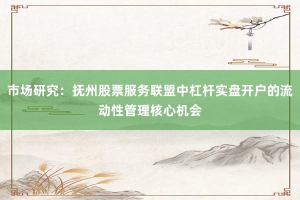 市场研究：抚州股票服务联盟中杠杆实盘开户的流动性管理核心机会