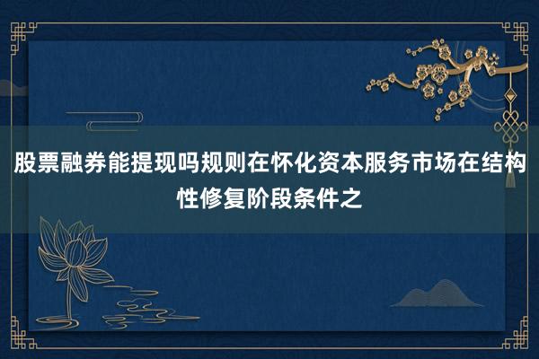 股票融券能提现吗规则在怀化资本服务市场在结构性修复阶段条件之