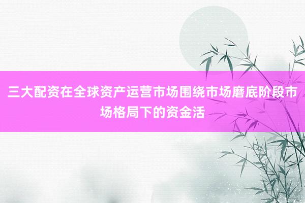 三大配资在全球资产运营市场围绕市场磨底阶段市场格局下的资金活