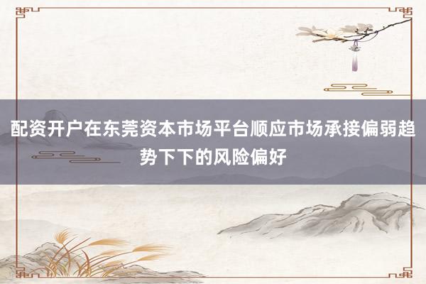 配资开户在东莞资本市场平台顺应市场承接偏弱趋势下下的风险偏好