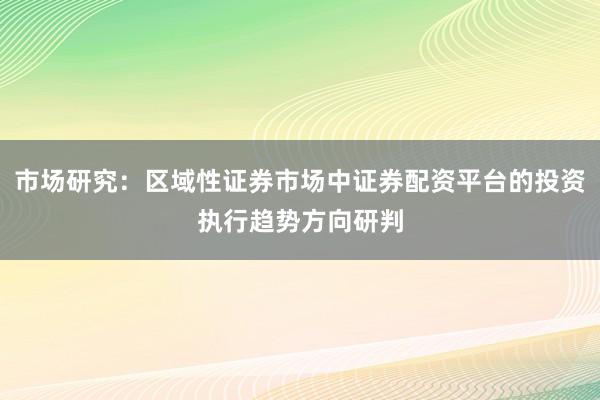 市场研究：区域性证券市场中证券配资平台的投资执行趋势方向研判