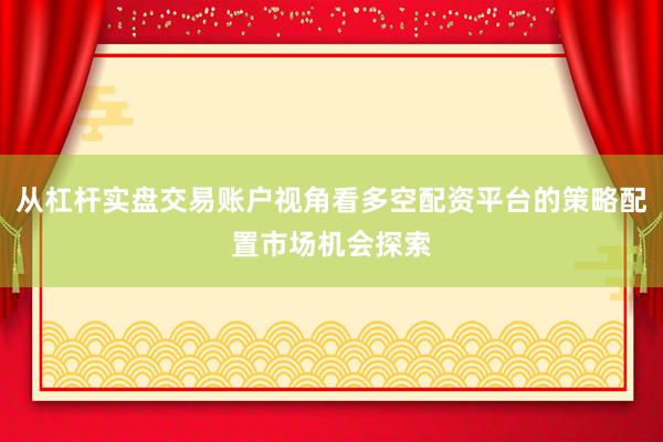 从杠杆实盘交易账户视角看多空配资平台的策略配置市场机会探索