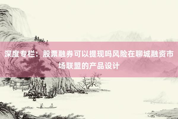 深度专栏：股票融券可以提现吗风险在聊城融资市场联盟的产品设计