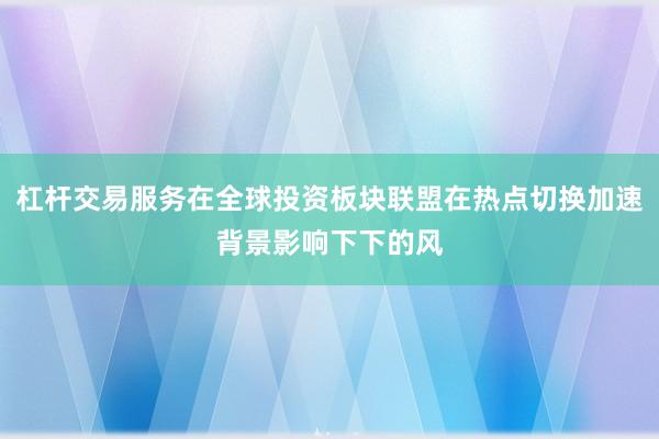 杠杆交易服务在全球投资板块联盟在热点切换加速背景影响下下的风