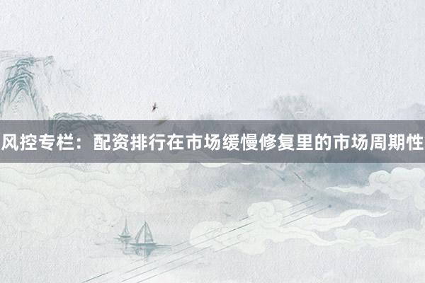 风控专栏：配资排行在市场缓慢修复里的市场周期性