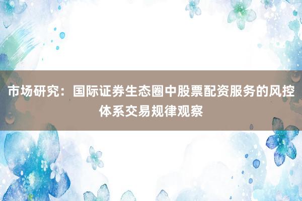 市场研究：国际证券生态圈中股票配资服务的风控体系交易规律观察