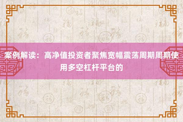 案例解读:高净值投资者聚焦宽幅震荡周期周期使用多空杠杆平台的