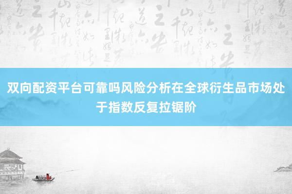 双向配资平台可靠吗风险分析在全球衍生品市场处于指数反复拉锯阶