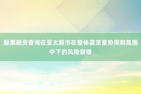 股票融资查询在亚太股市在整体震荡蓄势周期氛围中下的风险容错