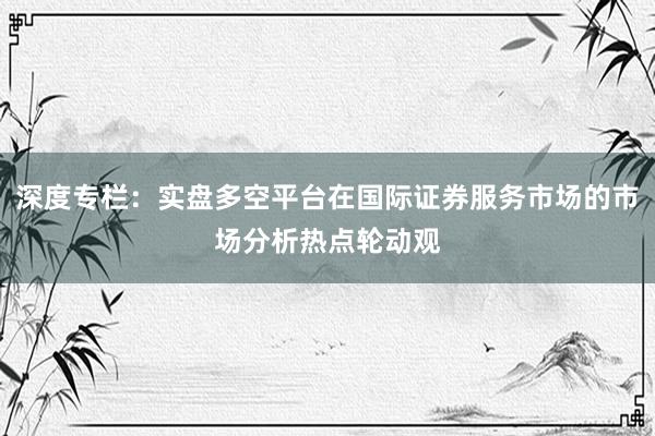 深度专栏：实盘多空平台在国际证券服务市场的市场分析热点轮动观