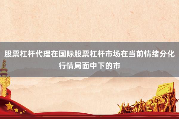 股票杠杆代理在国际股票杠杆市场在当前情绪分化行情局面中下的市