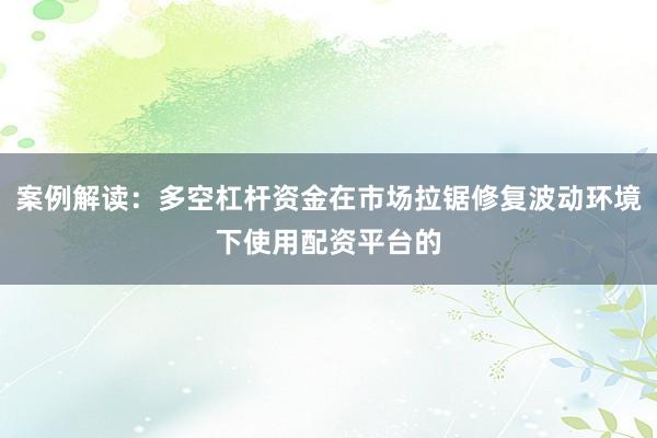 案例解读：多空杠杆资金在市场拉锯修复波动环境下使用配资平台的