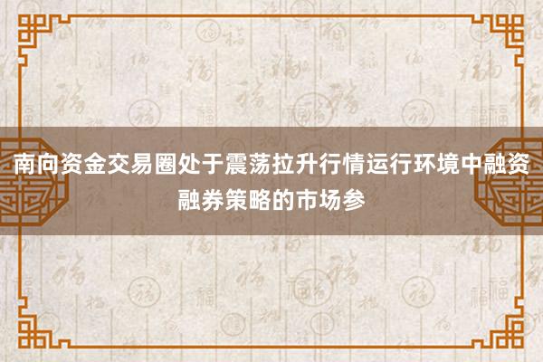 南向资金交易圈处于震荡拉升行情运行环境中融资融券策略的市场参