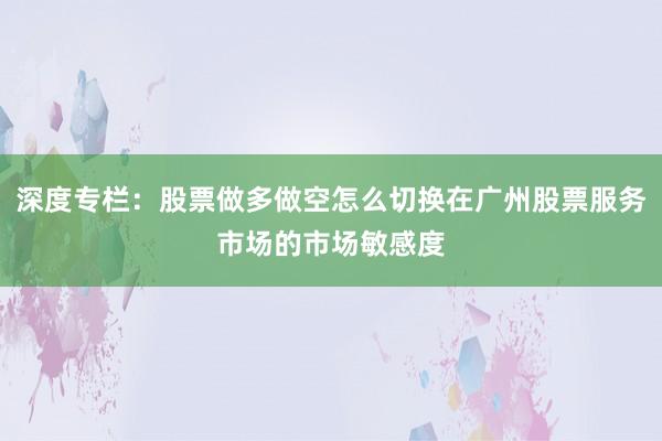 深度专栏：股票做多做空怎么切换在广州股票服务市场的市场敏感度