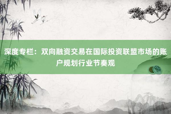 深度专栏：双向融资交易在国际投资联盟市场的账户规划行业节奏观