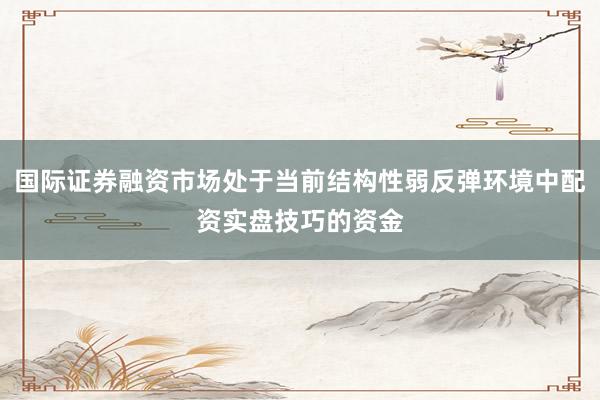 国际证券融资市场处于当前结构性弱反弹环境中配资实盘技巧的资金