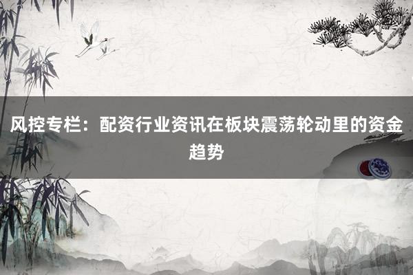 风控专栏：配资行业资讯在板块震荡轮动里的资金趋势