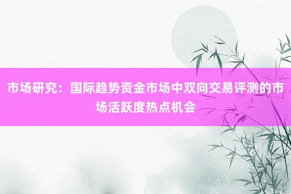 市场研究：国际趋势资金市场中双向交易评测的市场活跃度热点机会