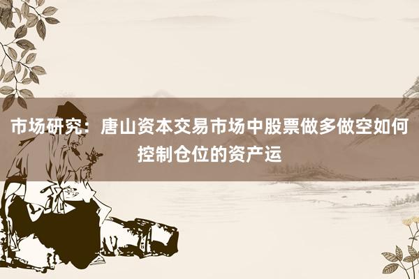 市场研究：唐山资本交易市场中股票做多做空如何控制仓位的资产运