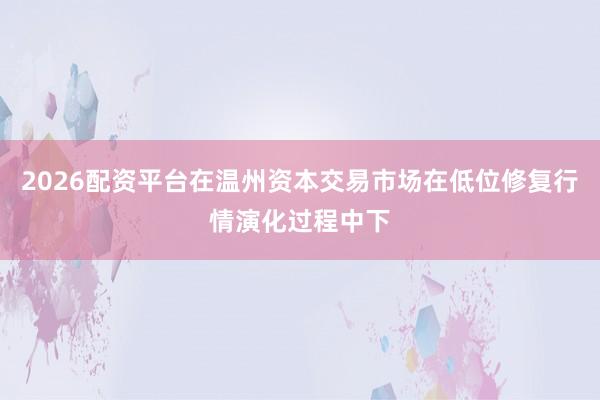 2026配资平台在温州资本交易市场在低位修复行情演化过程中下
