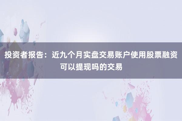 投资者报告：近九个月实盘交易账户使用股票融资可以提现吗的交易
