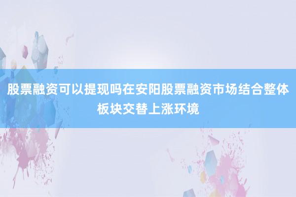 股票融资可以提现吗在安阳股票融资市场结合整体板块交替上涨环境