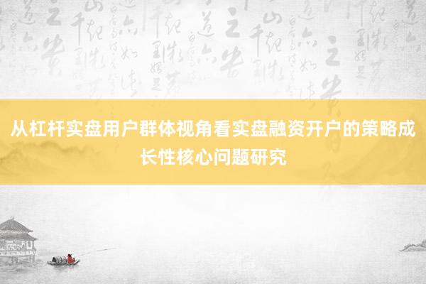 从杠杆实盘用户群体视角看实盘融资开户的策略成长性核心问题研究