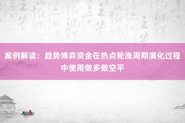 案例解读：趋势博弈资金在热点轮涨周期演化过程中使用做多做空平
