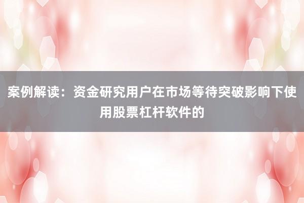 案例解读：资金研究用户在市场等待突破影响下使用股票杠杆软件的