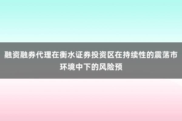 融资融券代理在衡水证券投资区在持续性的震荡市环境中下的风险预