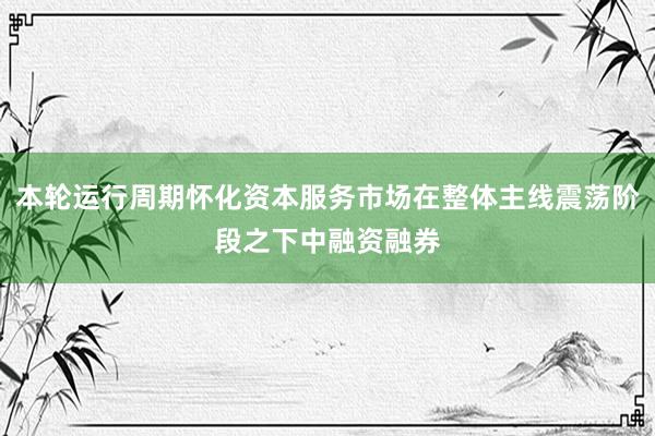 本轮运行周期怀化资本服务市场在整体主线震荡阶段之下中融资融券