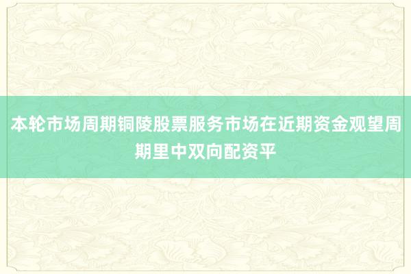 本轮市场周期铜陵股票服务市场在近期资金观望周期里中双向配资平