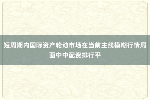 短周期内国际资产轮动市场在当前主线模糊行情局面中中配资排行平