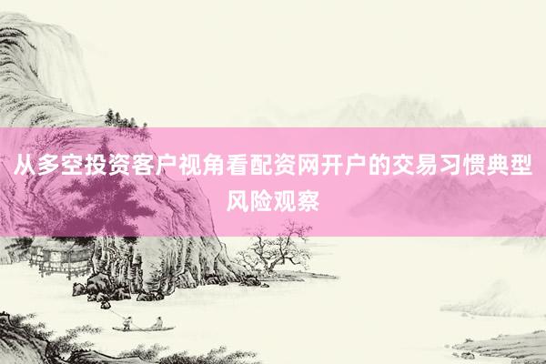 从多空投资客户视角看配资网开户的交易习惯典型风险观察
